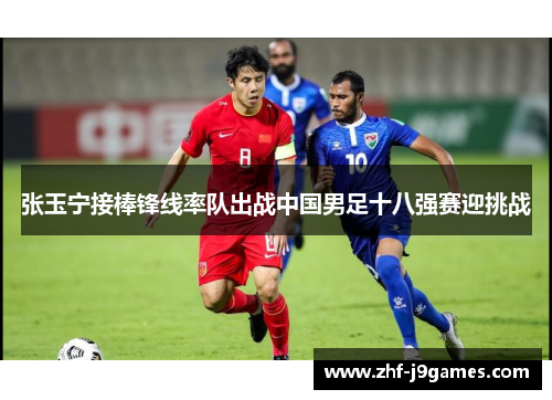 张玉宁接棒锋线率队出战中国男足十八强赛迎挑战