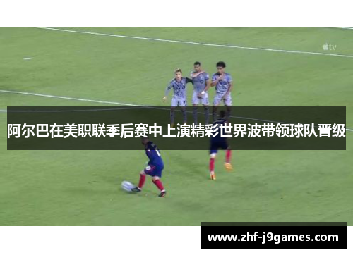 阿尔巴在美职联季后赛中上演精彩世界波带领球队晋级